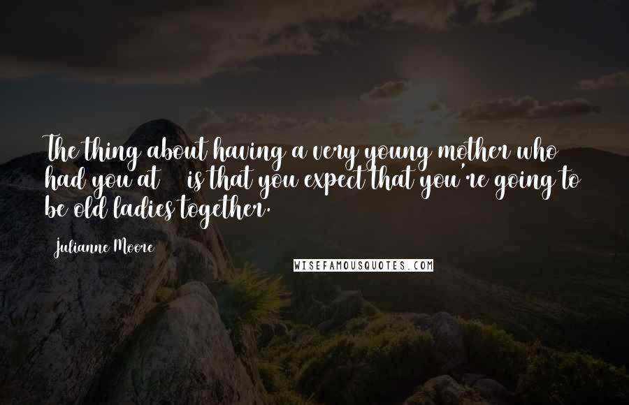 Julianne Moore Quotes: The thing about having a very young mother who had you at 20 is that you expect that you're going to be old ladies together.