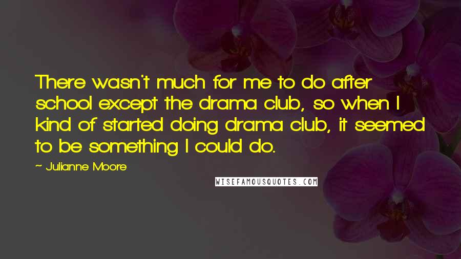 Julianne Moore Quotes: There wasn't much for me to do after school except the drama club, so when I kind of started doing drama club, it seemed to be something I could do.