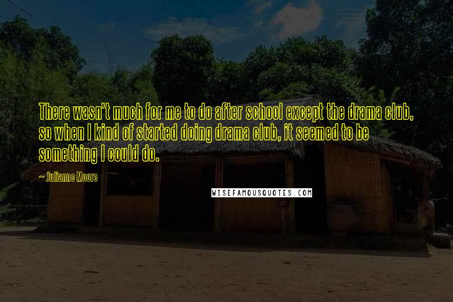Julianne Moore Quotes: There wasn't much for me to do after school except the drama club, so when I kind of started doing drama club, it seemed to be something I could do.
