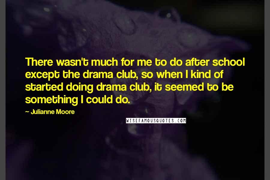 Julianne Moore Quotes: There wasn't much for me to do after school except the drama club, so when I kind of started doing drama club, it seemed to be something I could do.