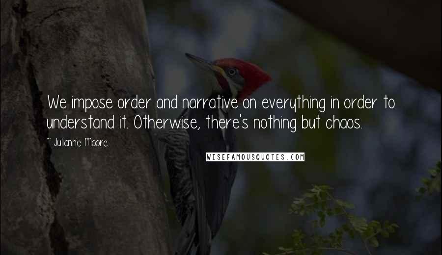 Julianne Moore Quotes: We impose order and narrative on everything in order to understand it. Otherwise, there's nothing but chaos.