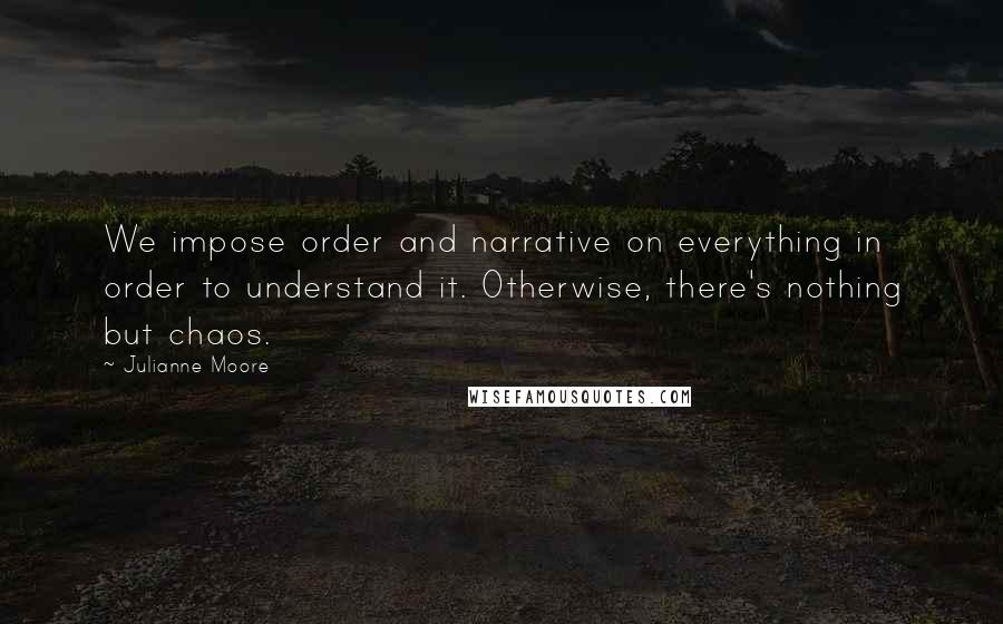 Julianne Moore Quotes: We impose order and narrative on everything in order to understand it. Otherwise, there's nothing but chaos.