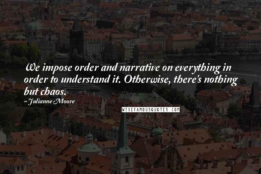 Julianne Moore Quotes: We impose order and narrative on everything in order to understand it. Otherwise, there's nothing but chaos.