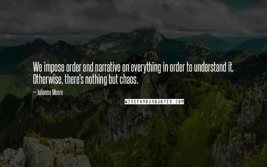 Julianne Moore Quotes: We impose order and narrative on everything in order to understand it. Otherwise, there's nothing but chaos.