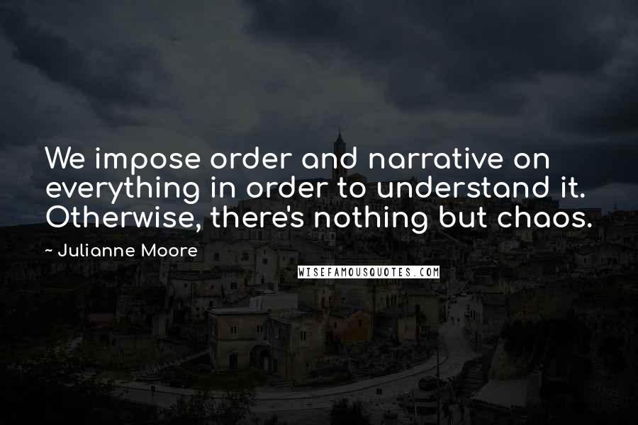 Julianne Moore Quotes: We impose order and narrative on everything in order to understand it. Otherwise, there's nothing but chaos.