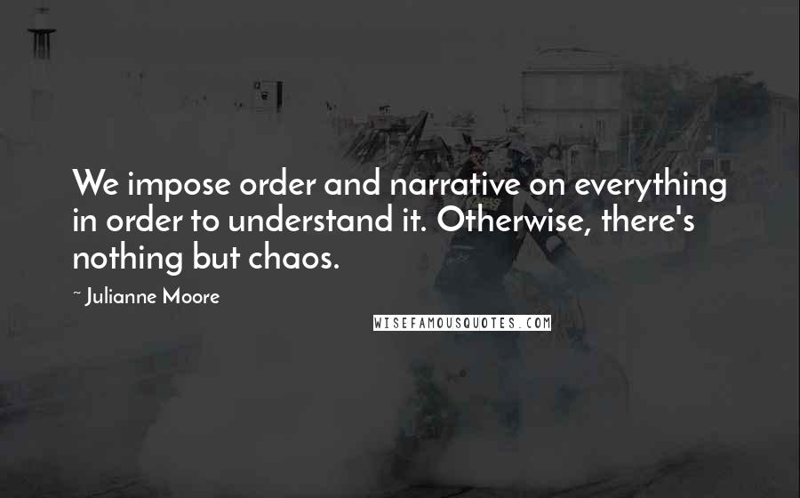 Julianne Moore Quotes: We impose order and narrative on everything in order to understand it. Otherwise, there's nothing but chaos.