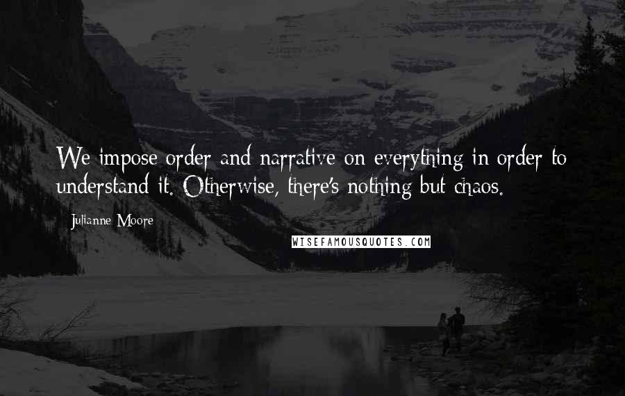 Julianne Moore Quotes: We impose order and narrative on everything in order to understand it. Otherwise, there's nothing but chaos.