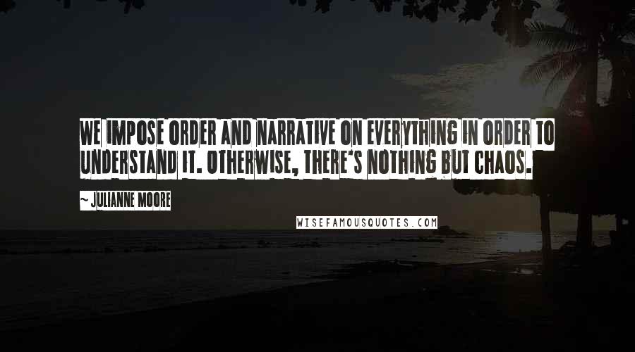 Julianne Moore Quotes: We impose order and narrative on everything in order to understand it. Otherwise, there's nothing but chaos.