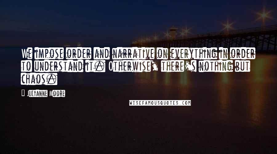 Julianne Moore Quotes: We impose order and narrative on everything in order to understand it. Otherwise, there's nothing but chaos.