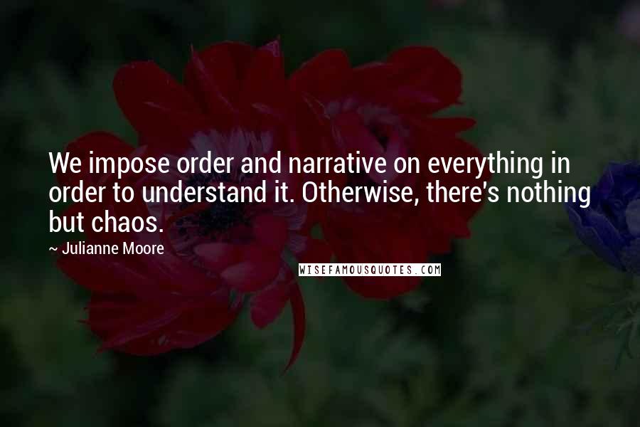 Julianne Moore Quotes: We impose order and narrative on everything in order to understand it. Otherwise, there's nothing but chaos.