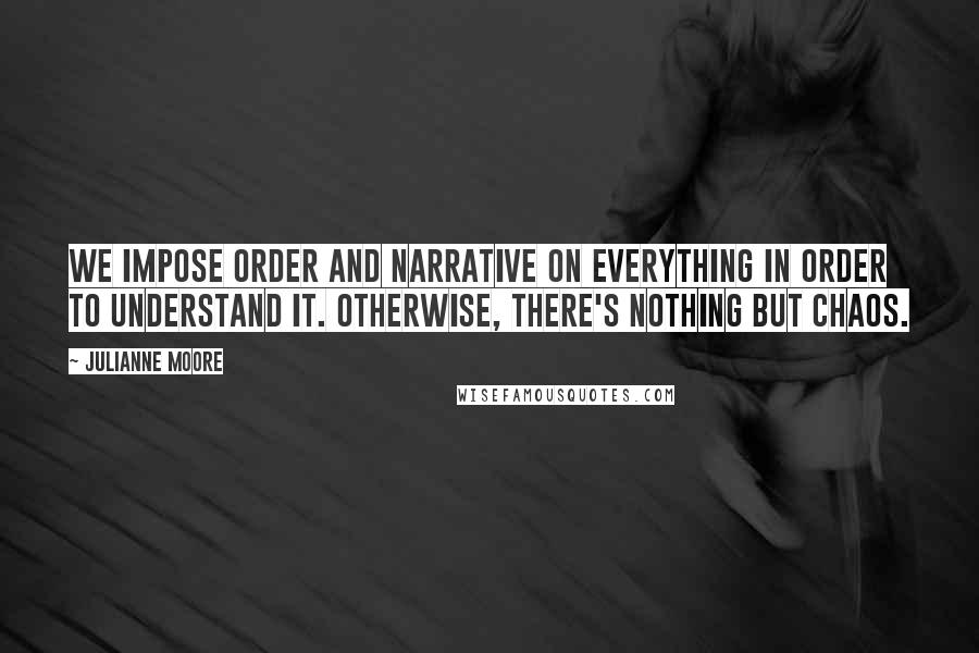 Julianne Moore Quotes: We impose order and narrative on everything in order to understand it. Otherwise, there's nothing but chaos.