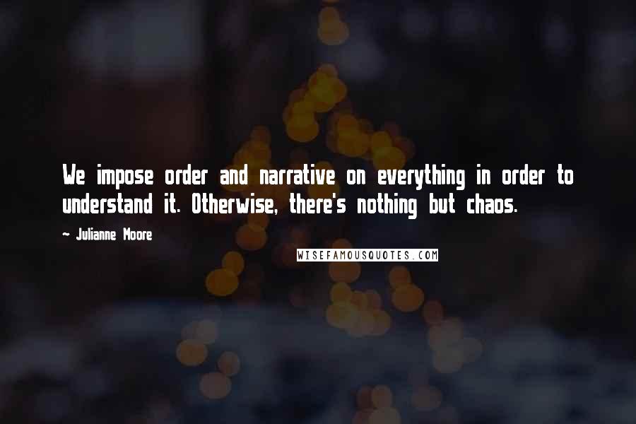 Julianne Moore Quotes: We impose order and narrative on everything in order to understand it. Otherwise, there's nothing but chaos.