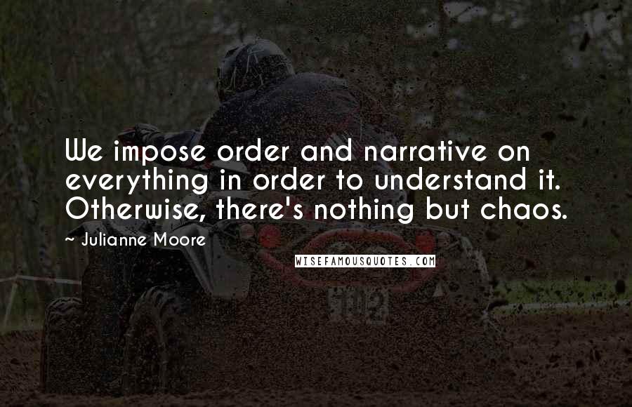 Julianne Moore Quotes: We impose order and narrative on everything in order to understand it. Otherwise, there's nothing but chaos.
