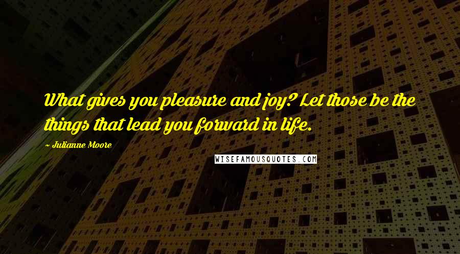Julianne Moore Quotes: What gives you pleasure and joy? Let those be the things that lead you forward in life.