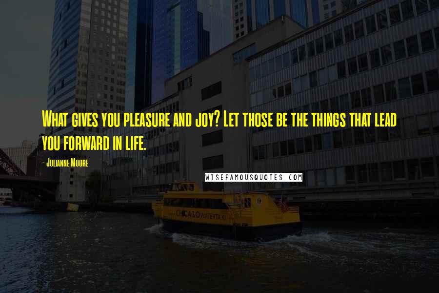 Julianne Moore Quotes: What gives you pleasure and joy? Let those be the things that lead you forward in life.