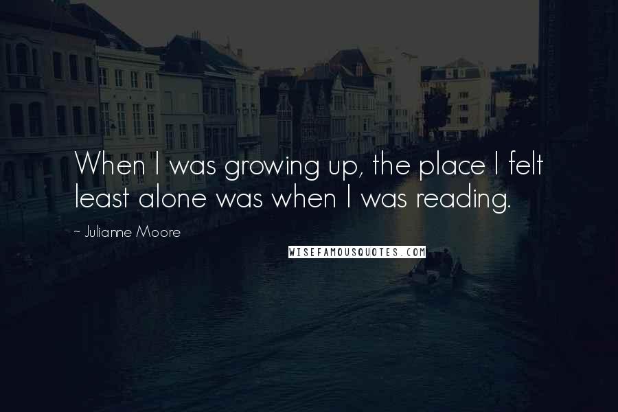 Julianne Moore Quotes: When I was growing up, the place I felt least alone was when I was reading.