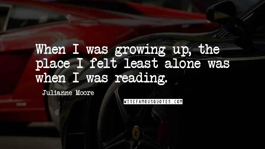 Julianne Moore Quotes: When I was growing up, the place I felt least alone was when I was reading.