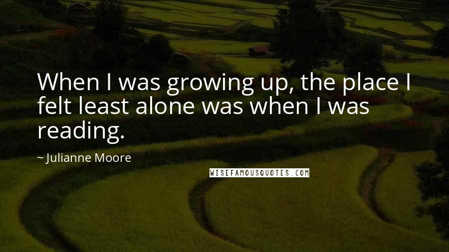 Julianne Moore Quotes: When I was growing up, the place I felt least alone was when I was reading.