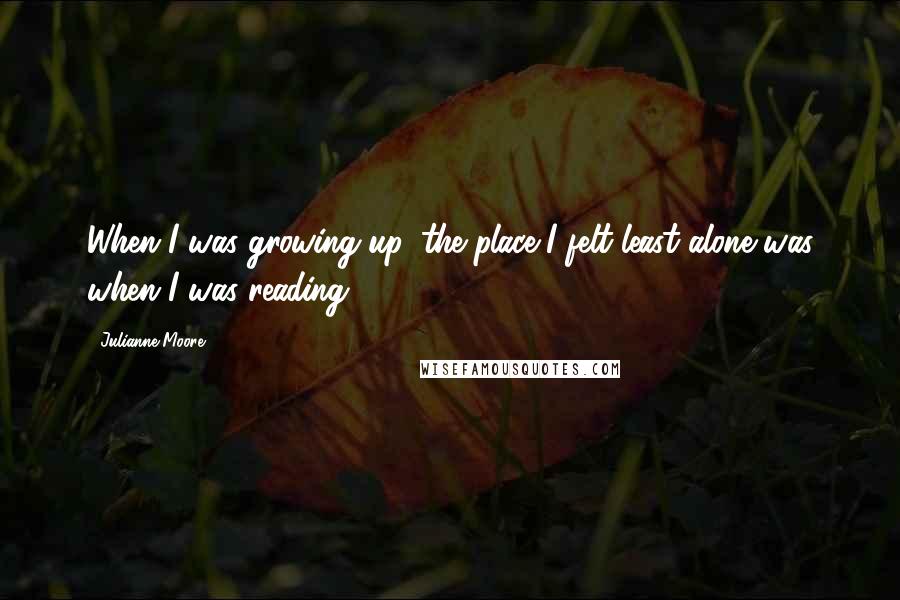 Julianne Moore Quotes: When I was growing up, the place I felt least alone was when I was reading.