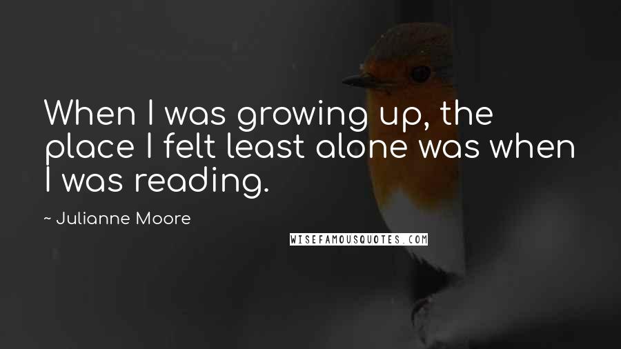 Julianne Moore Quotes: When I was growing up, the place I felt least alone was when I was reading.