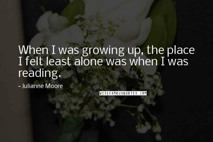 Julianne Moore Quotes: When I was growing up, the place I felt least alone was when I was reading.