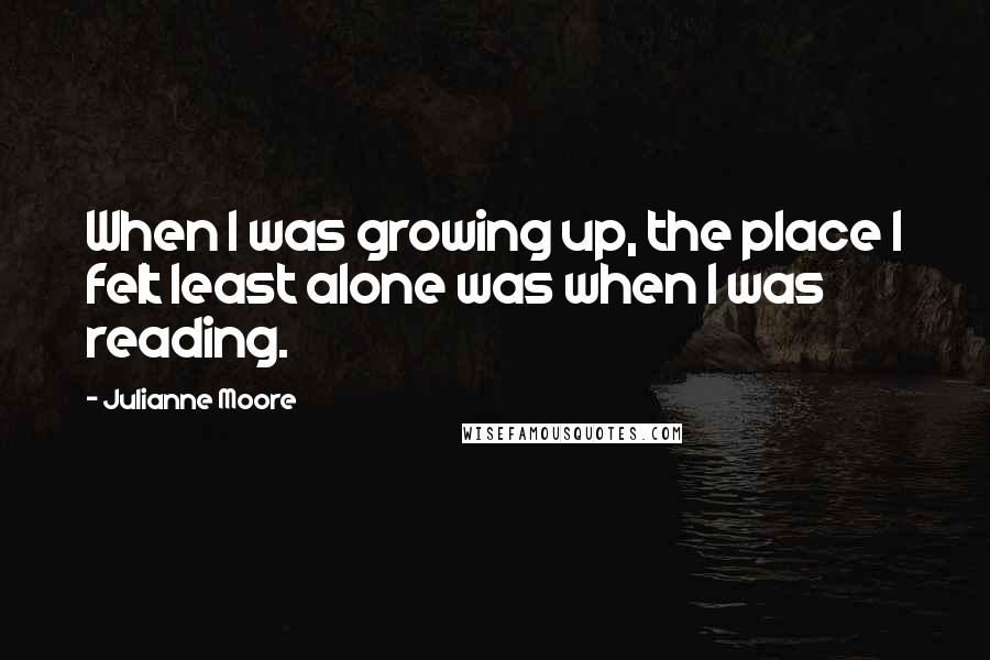 Julianne Moore Quotes: When I was growing up, the place I felt least alone was when I was reading.