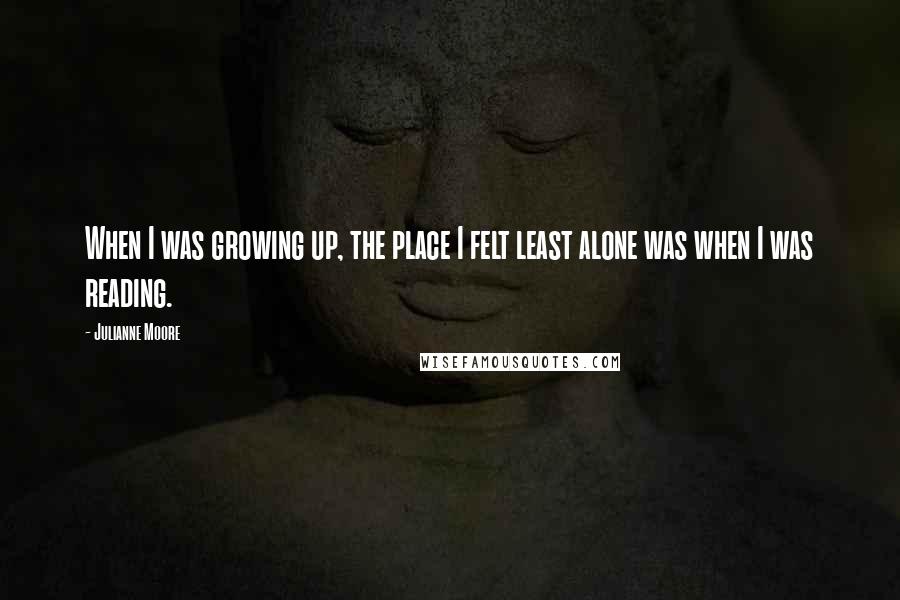 Julianne Moore Quotes: When I was growing up, the place I felt least alone was when I was reading.