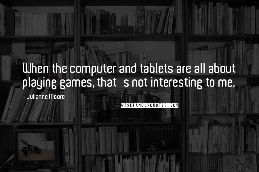 Julianne Moore Quotes: When the computer and tablets are all about playing games, that's not interesting to me.