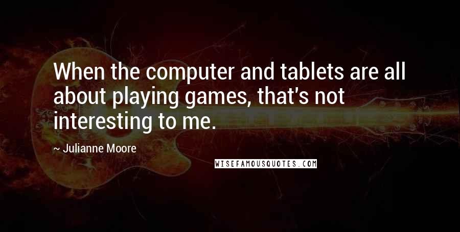 Julianne Moore Quotes: When the computer and tablets are all about playing games, that's not interesting to me.