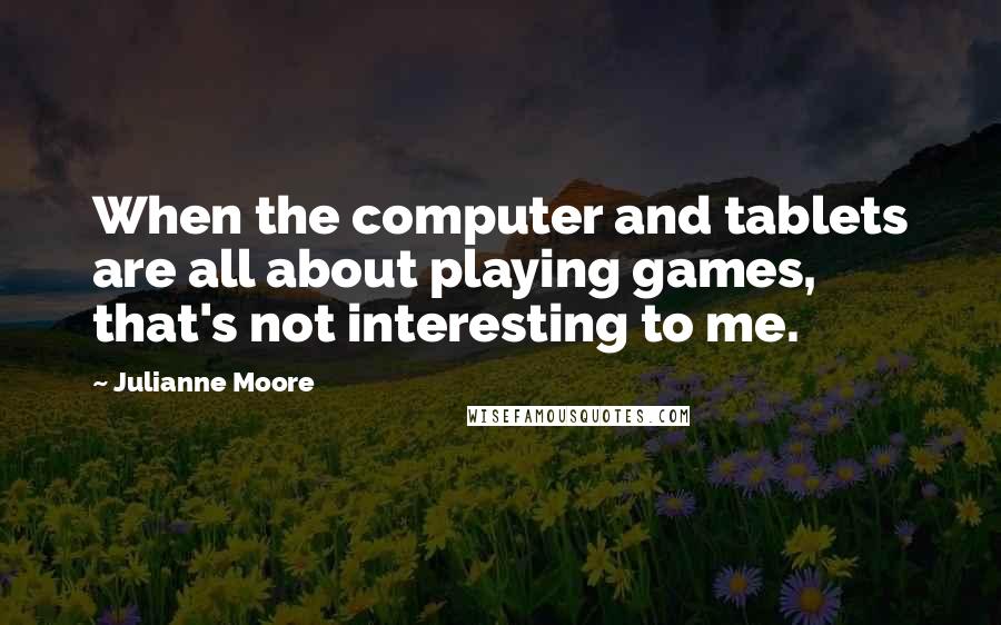 Julianne Moore Quotes: When the computer and tablets are all about playing games, that's not interesting to me.