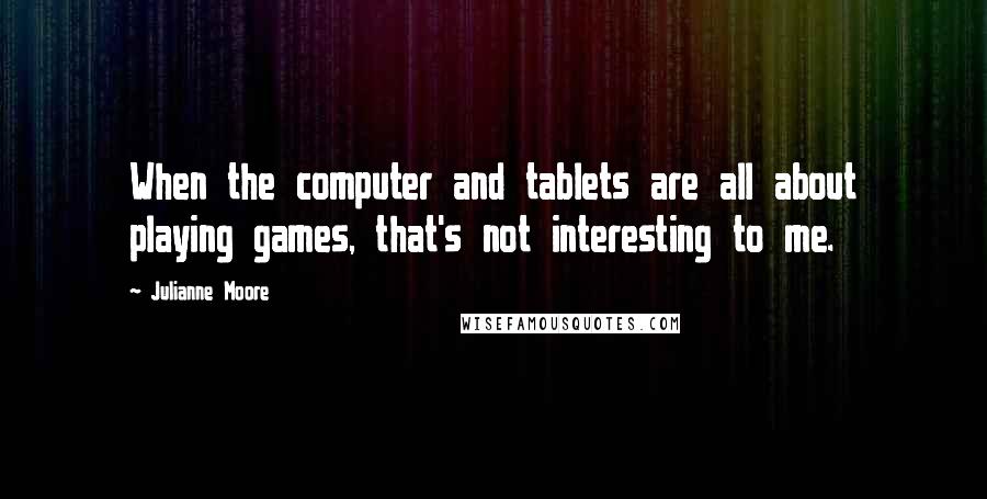 Julianne Moore Quotes: When the computer and tablets are all about playing games, that's not interesting to me.
