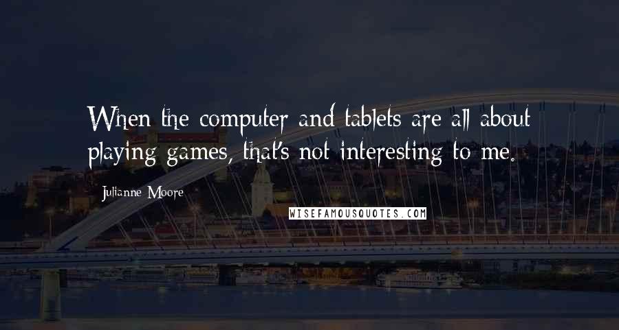 Julianne Moore Quotes: When the computer and tablets are all about playing games, that's not interesting to me.