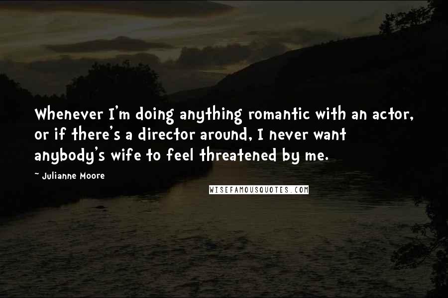 Julianne Moore Quotes: Whenever I'm doing anything romantic with an actor, or if there's a director around, I never want anybody's wife to feel threatened by me.