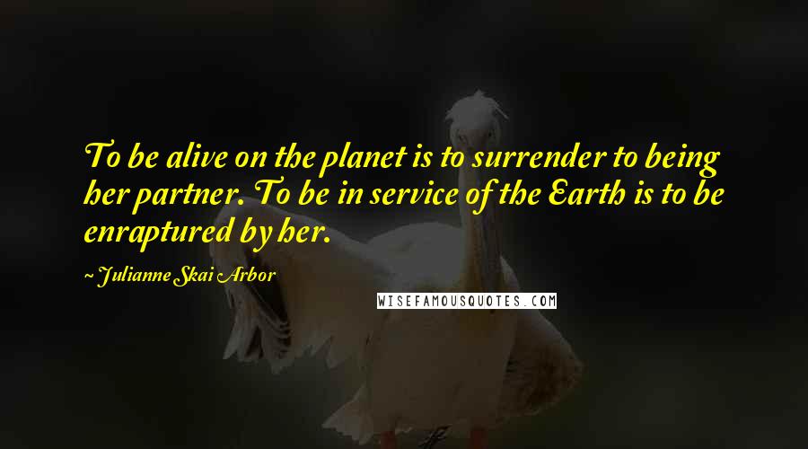 Julianne Skai Arbor Quotes: To be alive on the planet is to surrender to being her partner. To be in service of the Earth is to be enraptured by her.