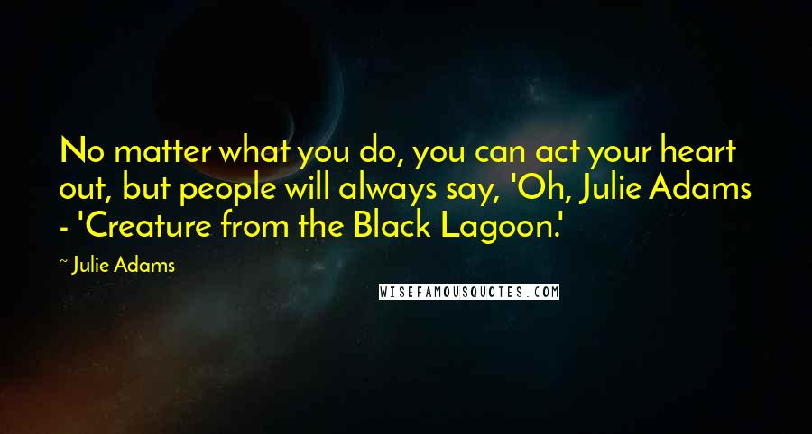 Julie Adams Quotes: No matter what you do, you can act your heart out, but people will always say, 'Oh, Julie Adams - 'Creature from the Black Lagoon.'