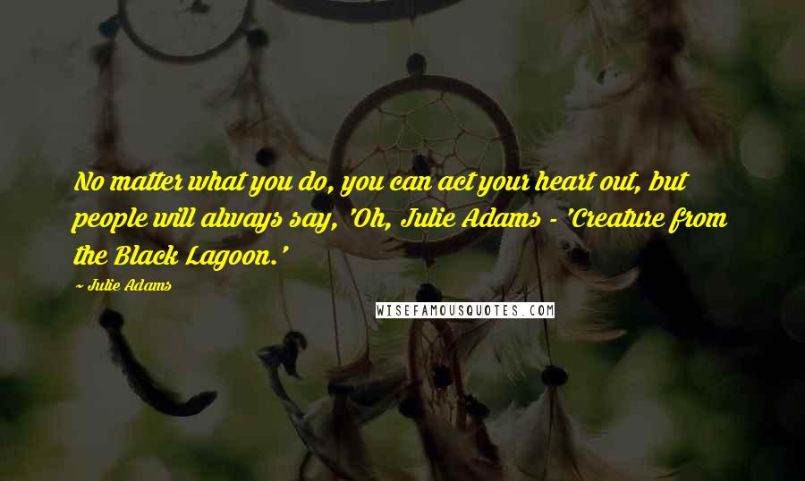 Julie Adams Quotes: No matter what you do, you can act your heart out, but people will always say, 'Oh, Julie Adams - 'Creature from the Black Lagoon.'