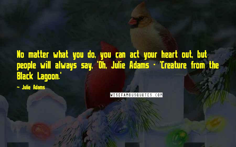 Julie Adams Quotes: No matter what you do, you can act your heart out, but people will always say, 'Oh, Julie Adams - 'Creature from the Black Lagoon.'