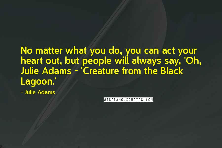 Julie Adams Quotes: No matter what you do, you can act your heart out, but people will always say, 'Oh, Julie Adams - 'Creature from the Black Lagoon.'
