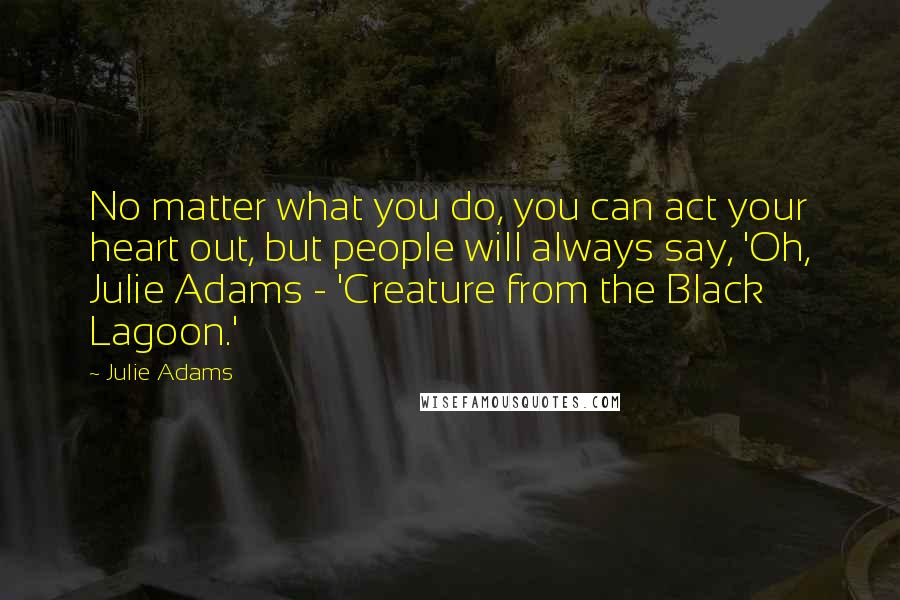 Julie Adams Quotes: No matter what you do, you can act your heart out, but people will always say, 'Oh, Julie Adams - 'Creature from the Black Lagoon.'