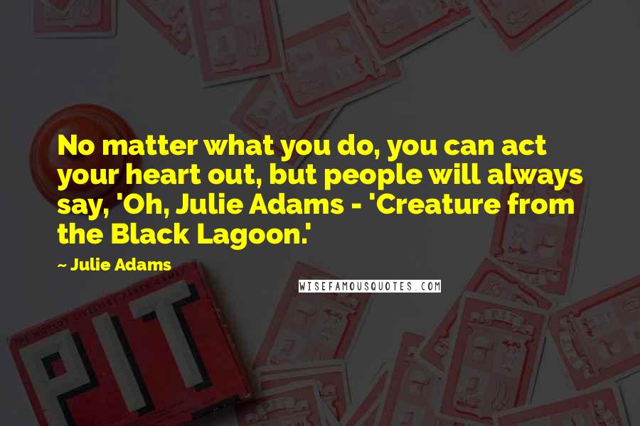 Julie Adams Quotes: No matter what you do, you can act your heart out, but people will always say, 'Oh, Julie Adams - 'Creature from the Black Lagoon.'