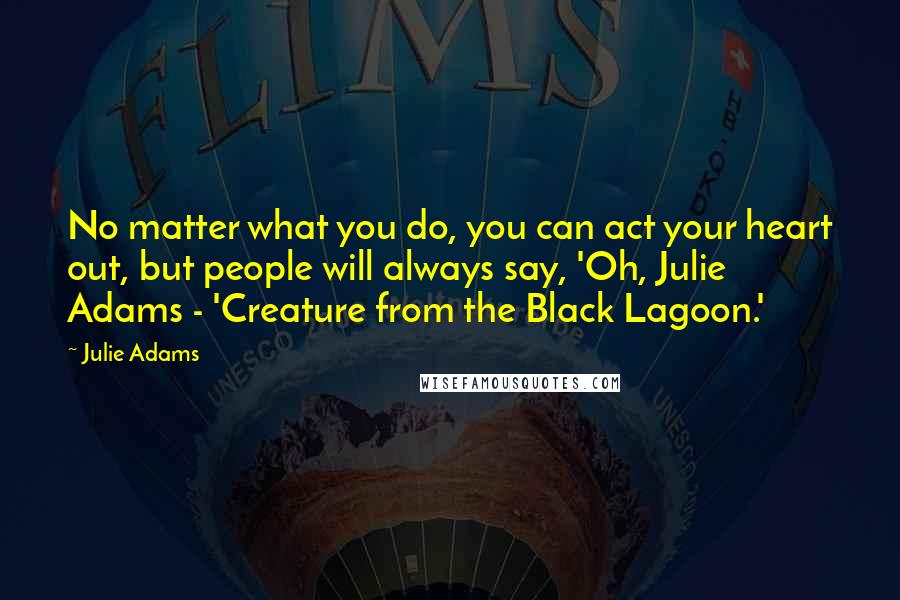 Julie Adams Quotes: No matter what you do, you can act your heart out, but people will always say, 'Oh, Julie Adams - 'Creature from the Black Lagoon.'