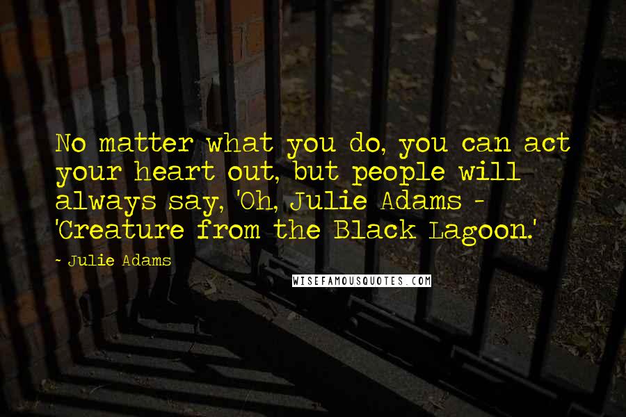 Julie Adams Quotes: No matter what you do, you can act your heart out, but people will always say, 'Oh, Julie Adams - 'Creature from the Black Lagoon.'
