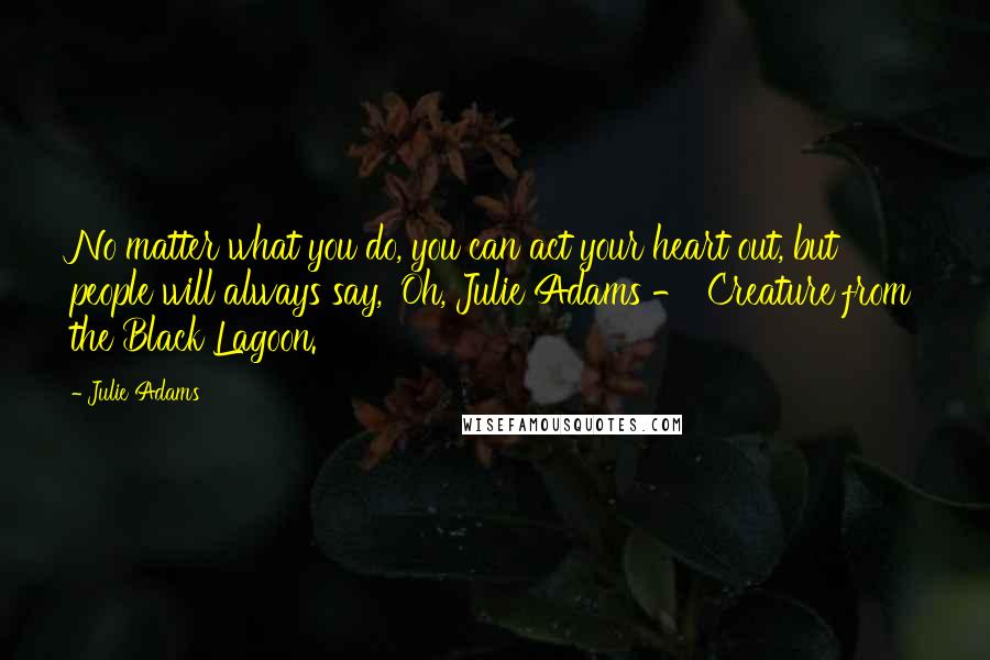 Julie Adams Quotes: No matter what you do, you can act your heart out, but people will always say, 'Oh, Julie Adams - 'Creature from the Black Lagoon.'