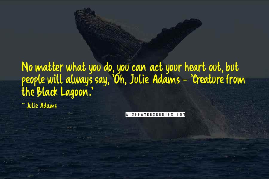 Julie Adams Quotes: No matter what you do, you can act your heart out, but people will always say, 'Oh, Julie Adams - 'Creature from the Black Lagoon.'