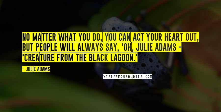 Julie Adams Quotes: No matter what you do, you can act your heart out, but people will always say, 'Oh, Julie Adams - 'Creature from the Black Lagoon.'