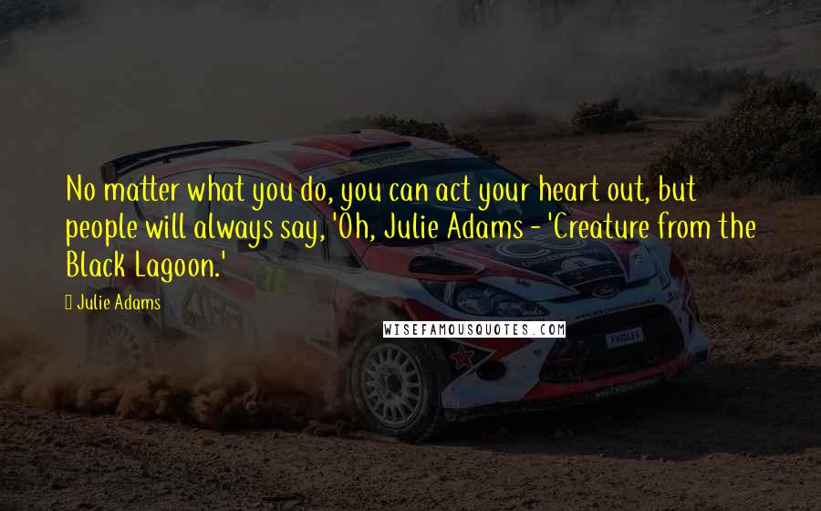 Julie Adams Quotes: No matter what you do, you can act your heart out, but people will always say, 'Oh, Julie Adams - 'Creature from the Black Lagoon.'