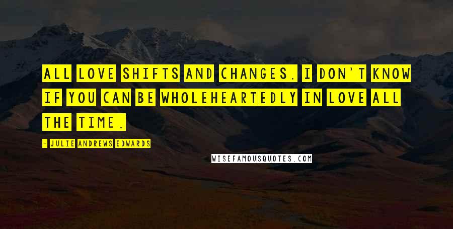 Julie Andrews Edwards Quotes: All love shifts and changes. I don't know if you can be wholeheartedly in love all the time.