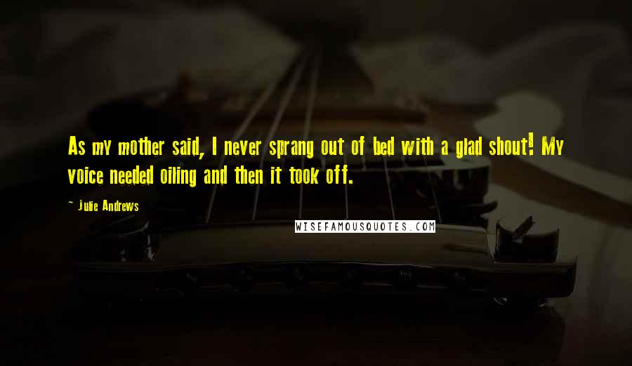 Julie Andrews Quotes: As my mother said, I never sprang out of bed with a glad shout! My voice needed oiling and then it took off.