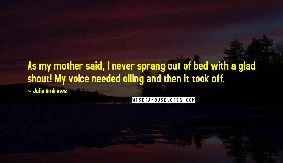 Julie Andrews Quotes: As my mother said, I never sprang out of bed with a glad shout! My voice needed oiling and then it took off.