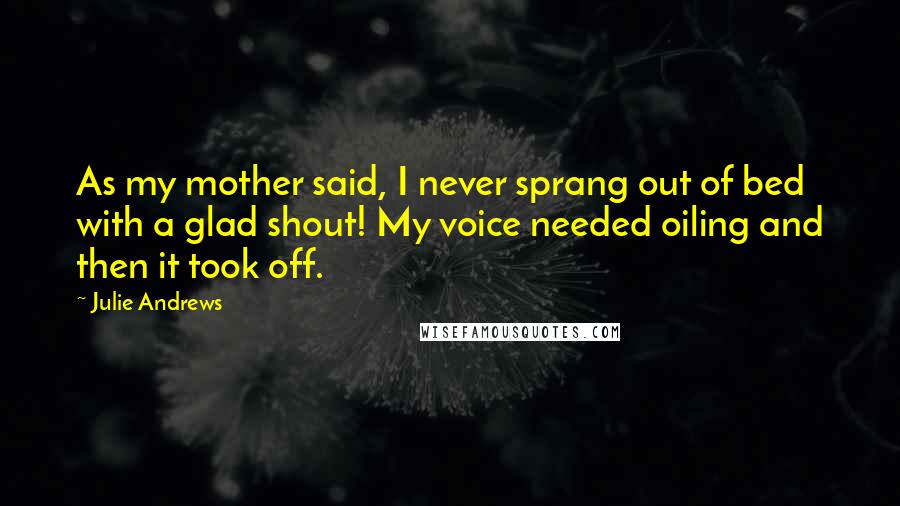 Julie Andrews Quotes: As my mother said, I never sprang out of bed with a glad shout! My voice needed oiling and then it took off.